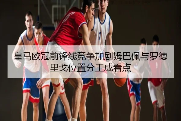 皇马欧冠前锋线竞争加剧姆巴佩与罗德里戈位置分工成看点